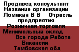 Продавец-консультант › Название организации ­ Ломакин В.В. › Отрасль предприятия ­ Розничная торговля › Минимальный оклад ­ 35 000 - Все города Работа » Вакансии   . Тамбовская обл.,Моршанск г.